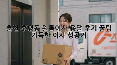 춘천 후평동 원룸이사 용달 후기: 꿀팁 가득한 이사 성공기!